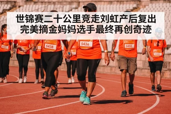 世锦赛二十公里竞走刘虹产后复出完美摘金妈妈选手最终再创奇迹