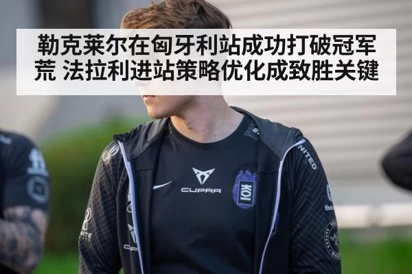 勒克莱尔在匈牙利站成功打破冠军荒 法拉利进站策略优化成致胜关键