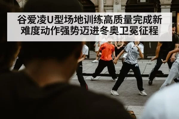 谷爱凌U型场地训练高质量完成新难度动作强势迈进冬奥卫冕征程