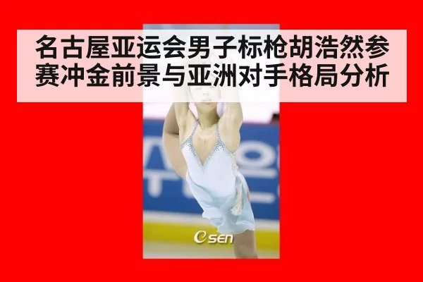 名古屋亚运会男子标枪胡浩然参赛冲金前景与亚洲对手格局分析